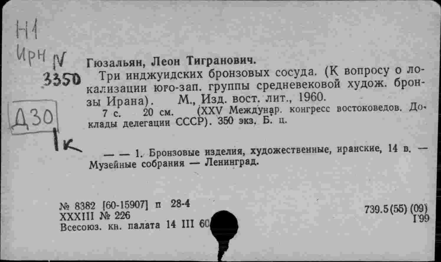 ﻿І4рЧ у
Гюзальян, Леон Тигранович.
lieft Три инджуидских бронзовых сосуда. (К вопросу о ло-кализации юго-зап. группы средневековой худож. бронзы Ирана). М., Изд. вост, лит., 1960.
7 с. 20 см. (XXV Междунар. конгресс востоковедов. Доклады делегации СССР). 350 экз. Б. ц.
________1. Бронзовые изделия, художественные, иранские, 14 в. — Музейные собрания — Ленинград.
№ 8382 [60-15907] п 28-4
XXXIII № 226
Всесоюз. кн. палата 14 III 6C|
739.5(55) (Og